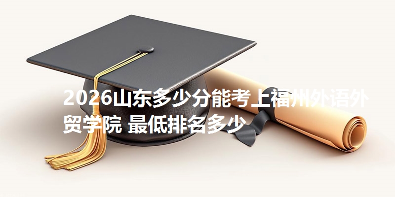 2026山东多少分能考上福州外语外贸学院 最低排名多少