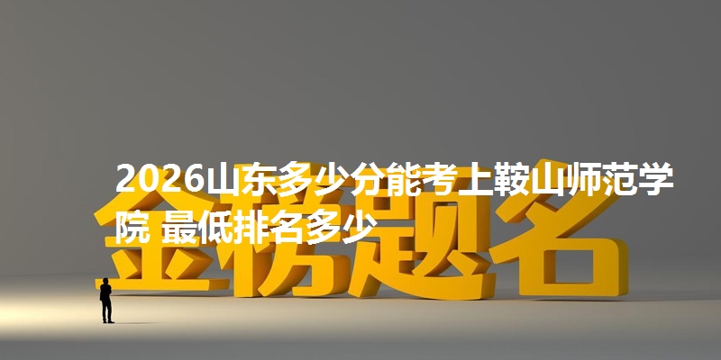 2026山东多少分能考上鞍山师范学院 最低排名多少