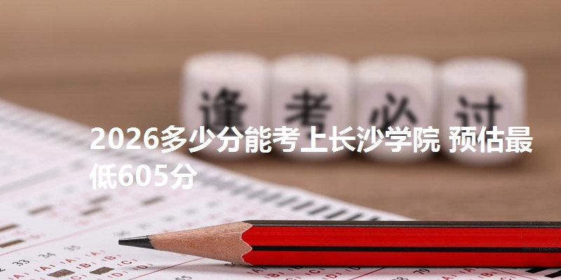 2026多少分能考上长沙学院 预估最低605分