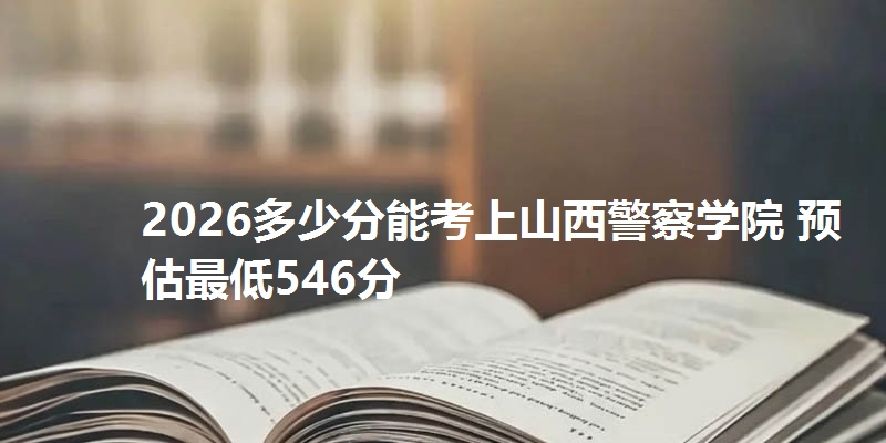 2026多少分能考上山西警察学院 预估最低546分
