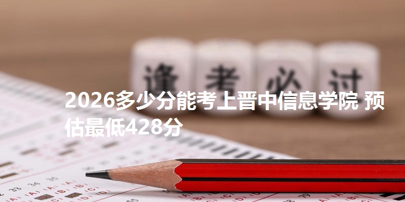 2026多少分能考上晋中信息学院 预估最低428分