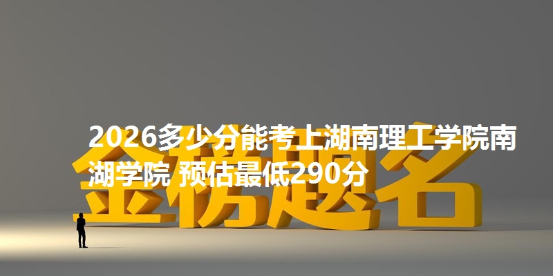 2026多少分能考上湖南理工学院南湖学院 预估最低290分
