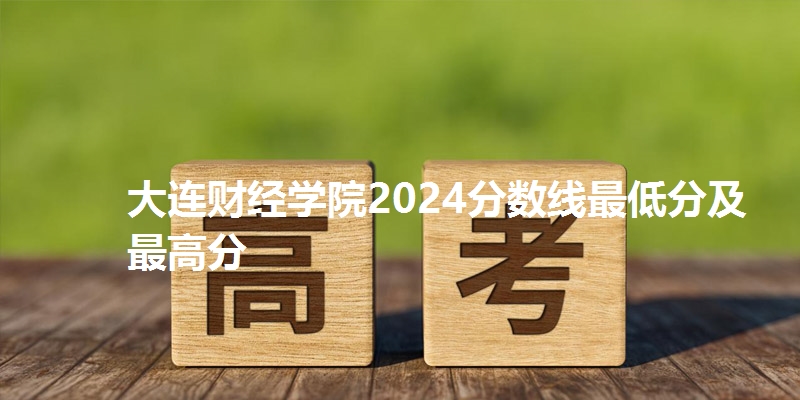 大连财经学院2024分数线最低分及最高分
