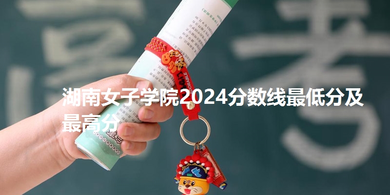 湖南女子学院2024分数线最低分及最高分