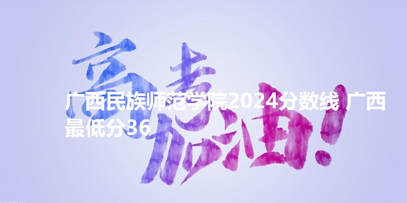 广西民族师范学院2024分数线 广西最低分36