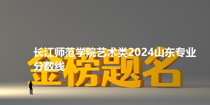 长江师范学院艺术类2024山东专业分数线