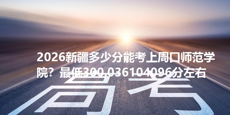2026新疆多少分能考上周口师范学院?最低300.036104096分左右