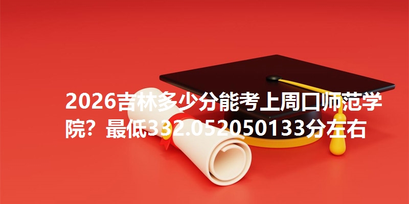 2026吉林多少分能考上周口师范学院?最低332.052050133分左右