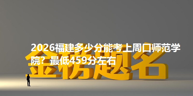 2026福建多少分能考上周口师范学院？最低459分左右