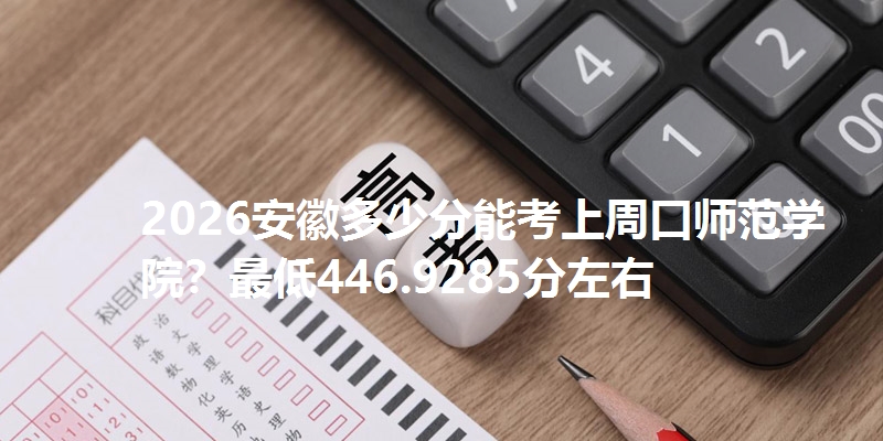 2026安徽多少分能考上周口师范学院?最低446.9285分左右