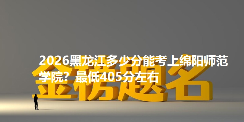 2026黑龙江多少分能考上绵阳师范学院？最低405分左右