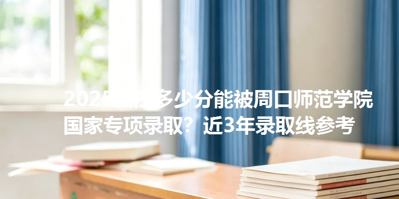 2025浙江多少分能被周口师范学院国家专项录取?近3年录取线参考