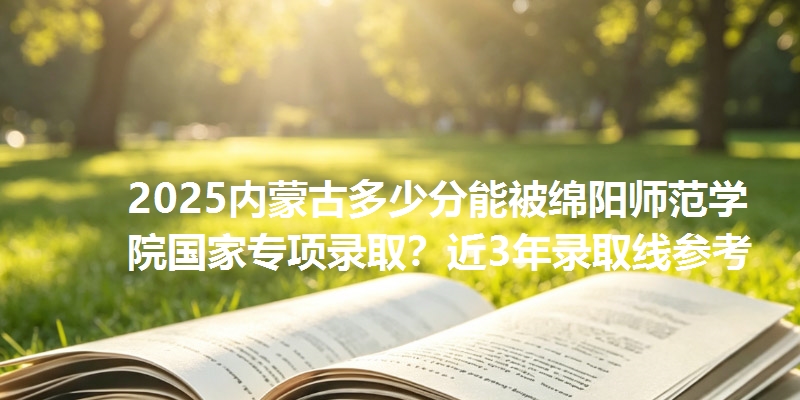 2025内蒙古多少分能被绵阳师范学院国家专项录取？近3年录取线参考