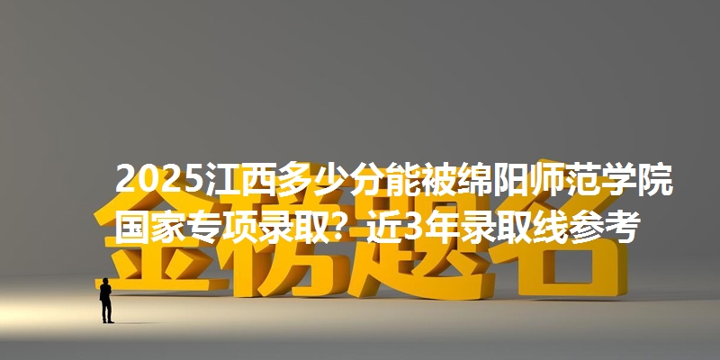 2025江西多少分能被绵阳师范学院国家专项录取？近3年录取线参考