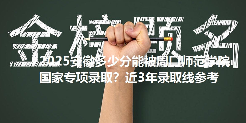 2025安徽多少分能被周口师范学院国家专项录取?近3年录取线参考