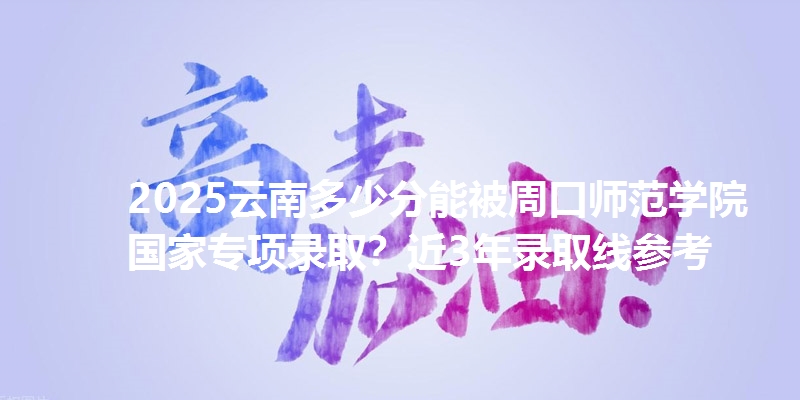 2025云南多少分能被周口师范学院国家专项录取？近3年录取线参考