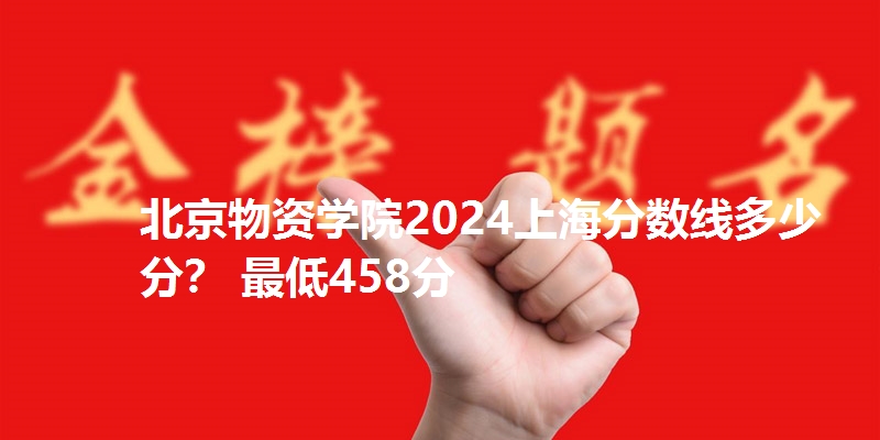 北京物资学院2024上海分数线多少分？ 最低458分