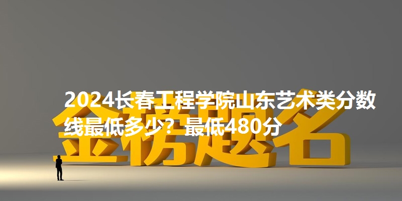 2024长春工程学院山东艺术类分数线最低多少？最低480分