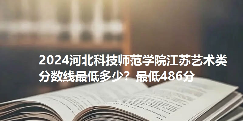 2024河北科技师范学院江苏艺术类分数线最低多少？最低486分