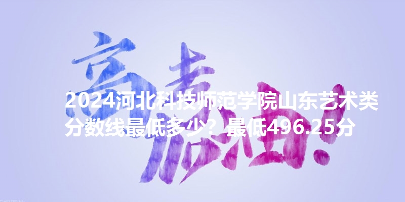 2024河北科技师范学院山东艺术类分数线最低多少？最低496.25分