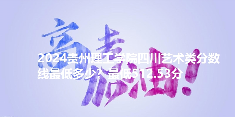 2024贵州理工学院四川艺术类分数线最低多少？最低512.53分