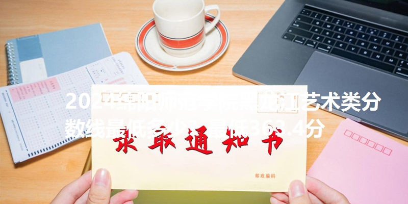 2024绵阳师范学院黑龙江艺术类分数线最低多少？最低363.4分