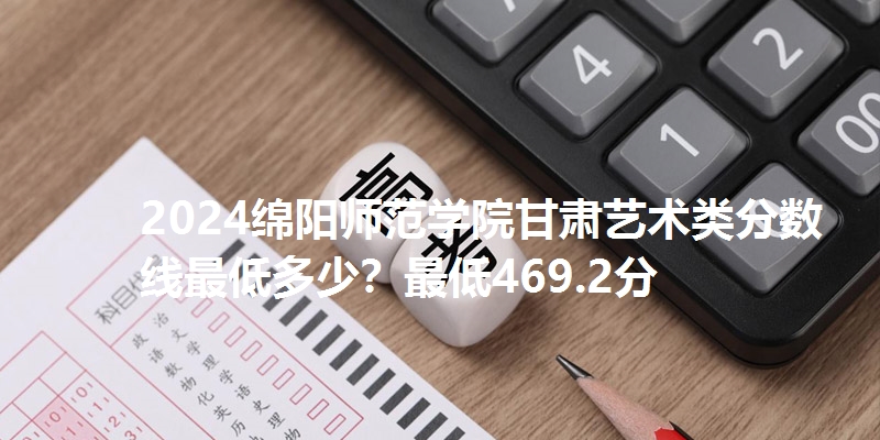 2024绵阳师范学院甘肃艺术类分数线最低多少？最低469.2分