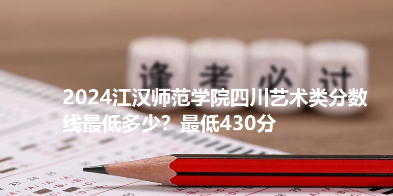 2024江汉师范学院四川艺术类分数线最低多少？最低430分
