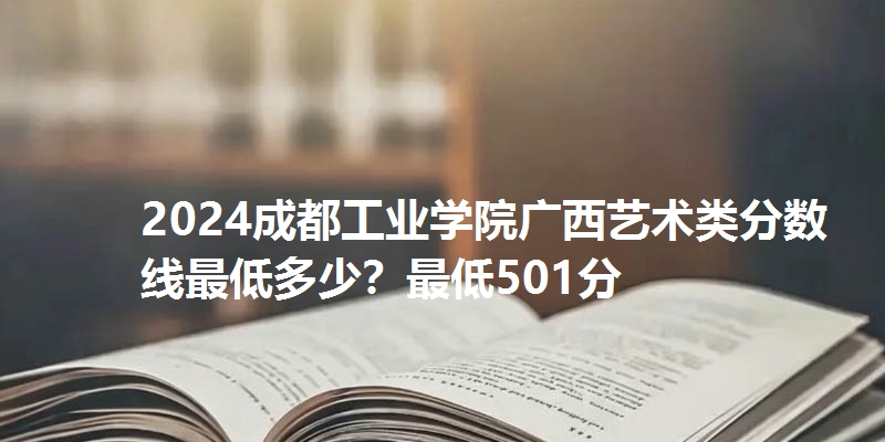 2024成都工业学院广西艺术类分数线最低多少？最低501分