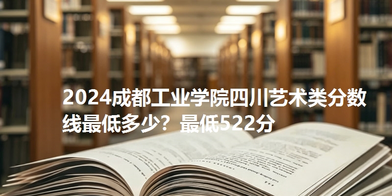 2024成都工业学院四川艺术类分数线最低多少？最低522分