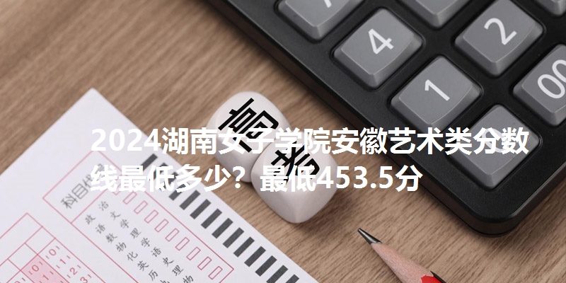2024湖南女子学院安徽艺术类分数线最低多少？最低453.5分