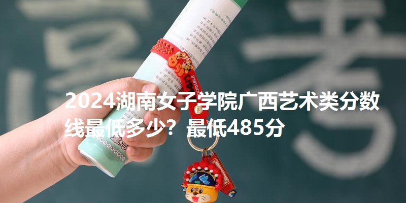 2024湖南女子学院广西艺术类分数线最低多少？最低485分