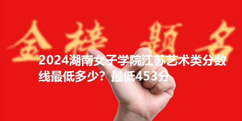 2024湖南女子学院江苏艺术类分数线最低多少？最低453分