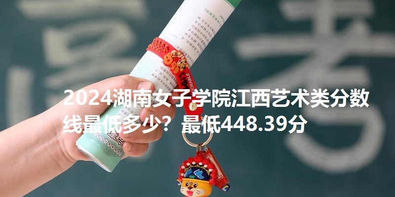 2024湖南女子学院江西艺术类分数线最低多少？最低448.39分