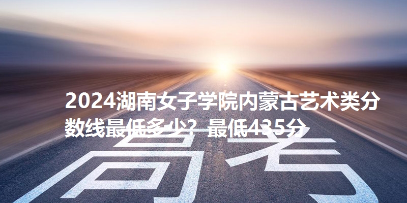2024湖南女子学院内蒙古艺术类分数线最低多少？最低435分