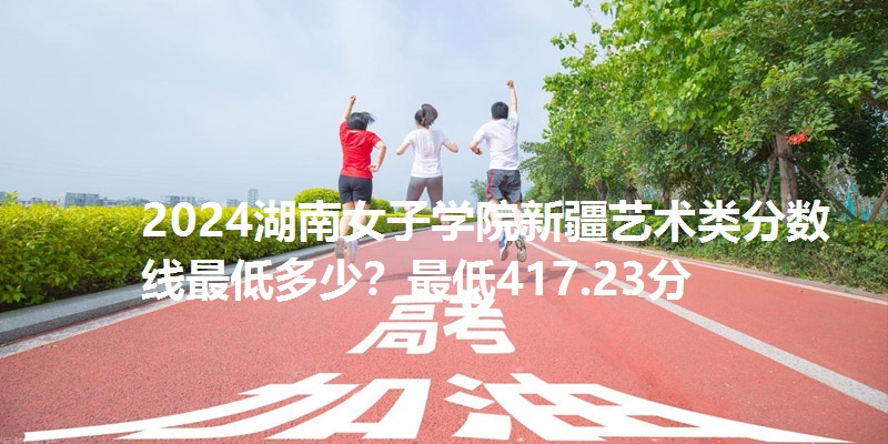 2024湖南女子学院新疆艺术类分数线最低多少？最低417.23分