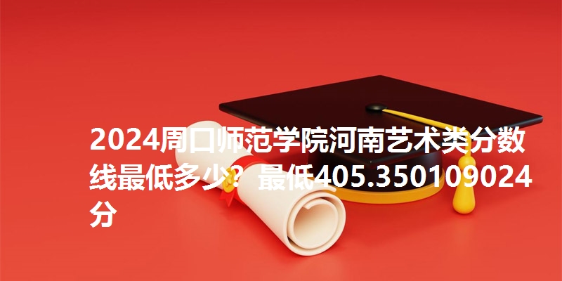 2024周口师范学院河南艺术类分数线最低多少?最低405.350109024分