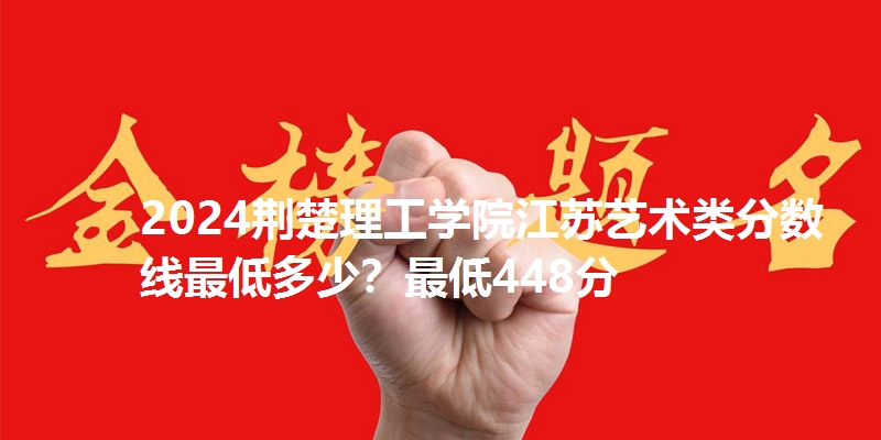 2024荆楚理工学院江苏艺术类分数线最低多少？最低448分