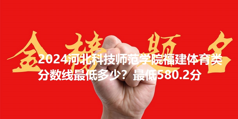 2024河北科技师范学院福建体育类分数线最低多少？最低580.2分