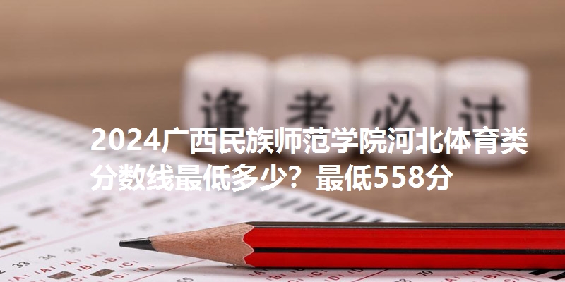 2024广西民族师范学院河北体育类分数线最低多少？最低558分