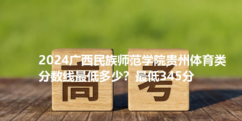 2024广西民族师范学院贵州体育类分数线最低多少？最低345分