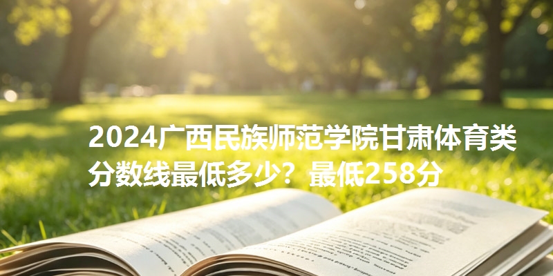 2024广西民族师范学院甘肃体育类分数线最低多少？最低258分