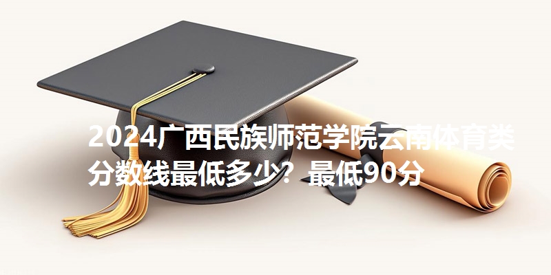 2024广西民族师范学院云南体育类分数线最低多少？最低90分