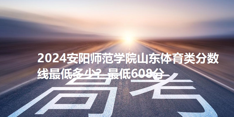 2024安阳师范学院山东体育类分数线最低多少？最低608分