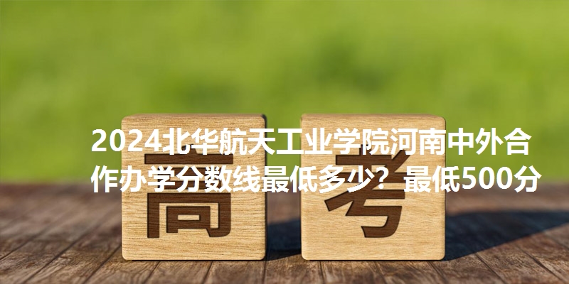 2024北华航天工业学院河南中外合作办学分数线最低多少？最低500分