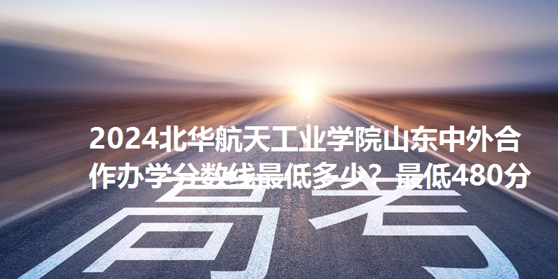 2024北华航天工业学院山东中外合作办学分数线最低多少？最低480分