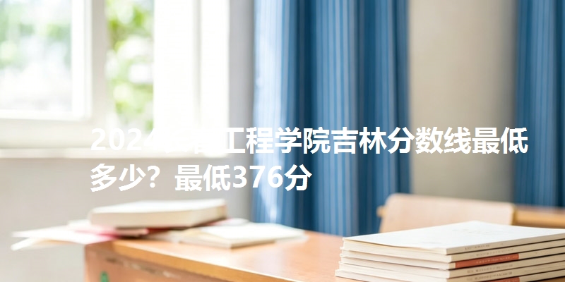 2024长春工程学院吉林分数线最低多少？最低376分