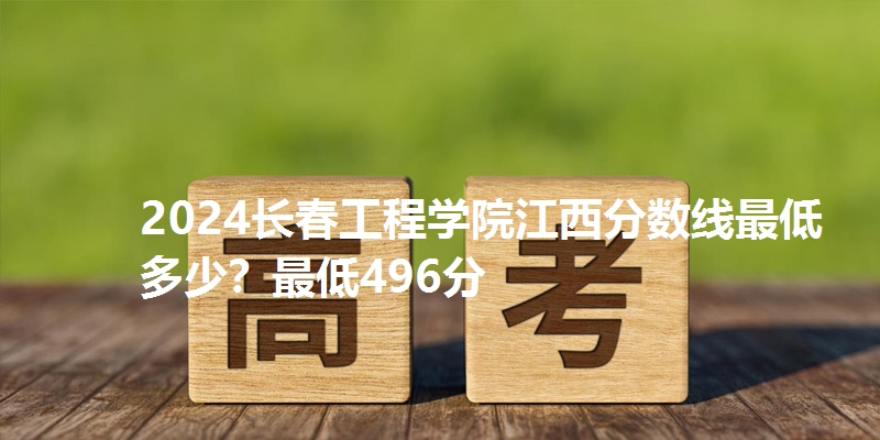 2024长春工程学院江西分数线最低多少？最低496分