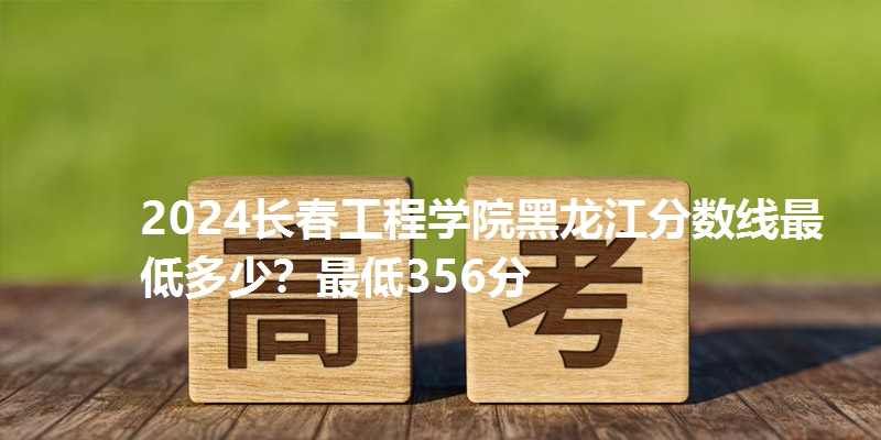 2024长春工程学院黑龙江分数线最低多少？最低356分