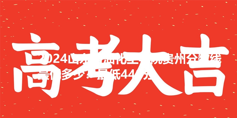 2024山东石油化工学院贵州分数线最低多少？最低448分